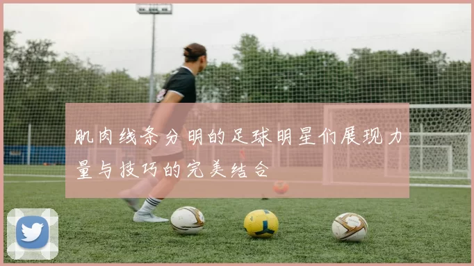 肌肉线条分明的足球明星们展现力量与技巧的完美结合