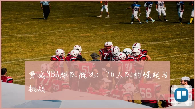 费城NBA球队概况：76人队的崛起与挑战