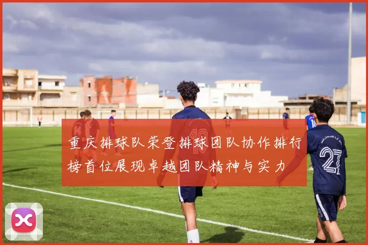 重庆排球队荣登排球团队协作排行榜首位展现卓越团队精神与实力