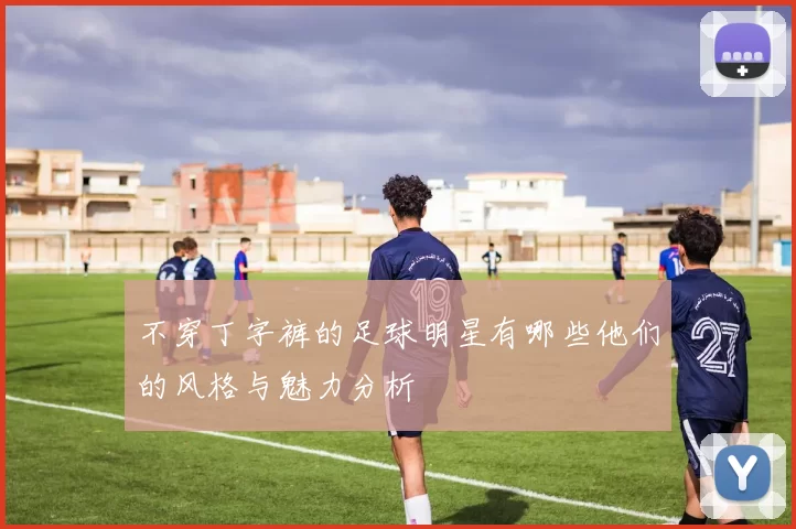 不穿丁字裤的足球明星有哪些他们的风格与魅力分析