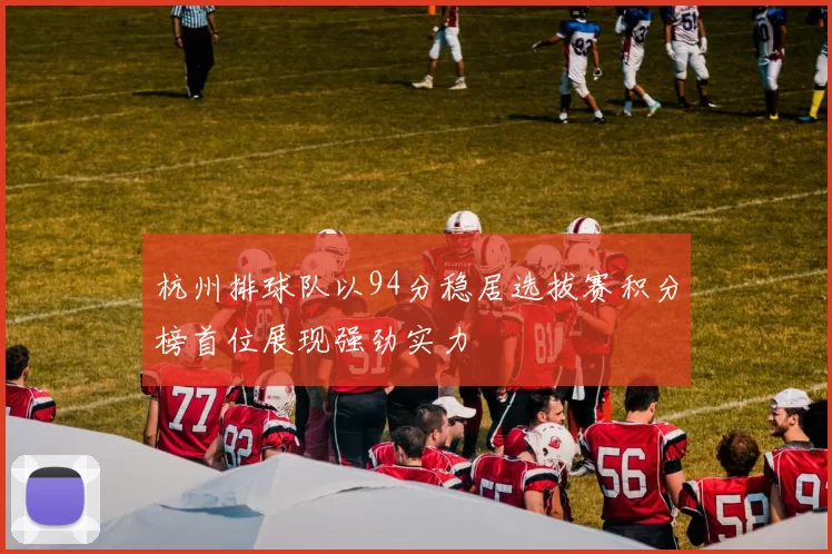 杭州排球队以94分稳居选拔赛积分榜首位展现强劲实力
