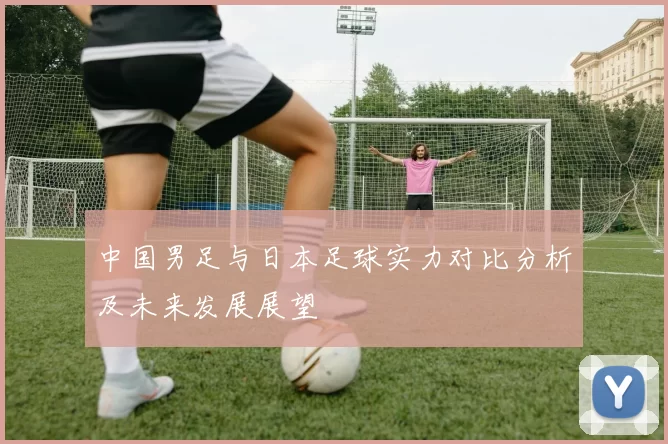 中国男足与日本足球实力对比分析及未来发展展望