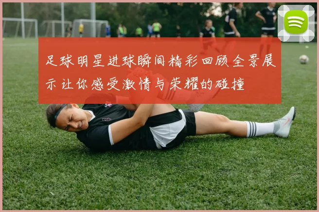 足球明星进球瞬间精彩回顾全景展示让你感受激情与荣耀的碰撞