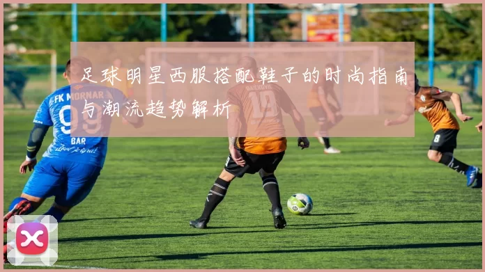 足球明星西服搭配鞋子的时尚指南与潮流趋势解析