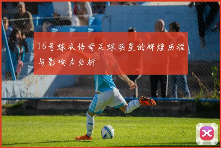 16号球衣传奇足球明星的辉煌历程与影响力分析