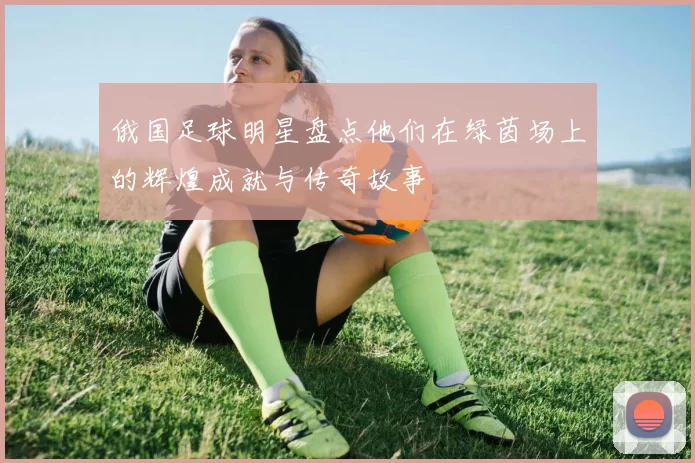 俄国足球明星盘点他们在绿茵场上的辉煌成就与传奇故事