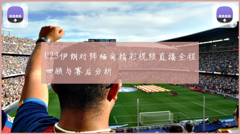 U23伊朗对阵缅甸精彩视频直播全程回顾与赛后分析