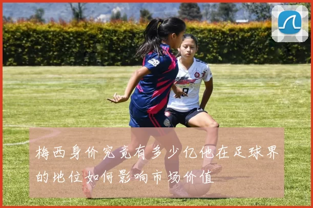 梅西身价究竟有多少亿他在足球界的地位如何影响市场价值