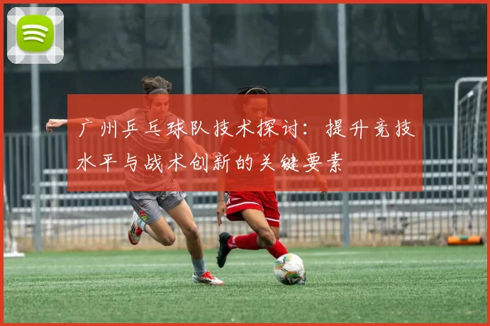 广州乒乓球队技术探讨：提升竞技水平与战术创新的关键要素
