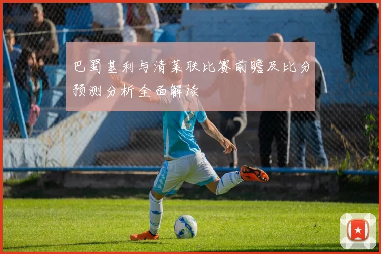 巴蜀基利与清莱联比赛前瞻及比分预测分析全面解读
