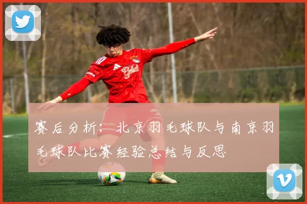 赛后分析：北京羽毛球队与南京羽毛球队比赛经验总结与反思