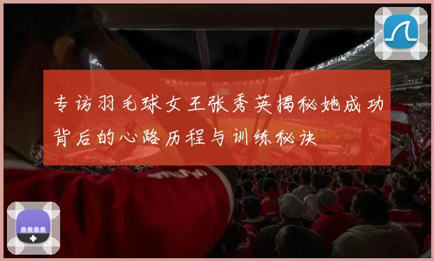专访羽毛球女王张秀英揭秘她成功背后的心路历程与训练秘诀