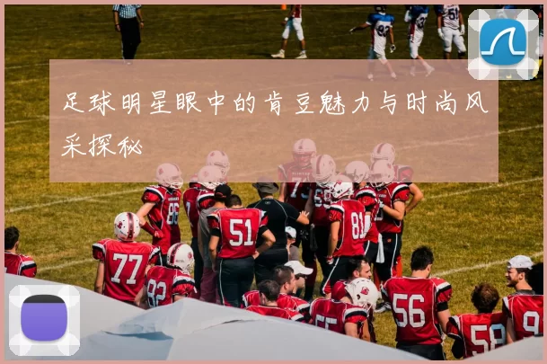 足球明星眼中的肯豆魅力与时尚风采探秘