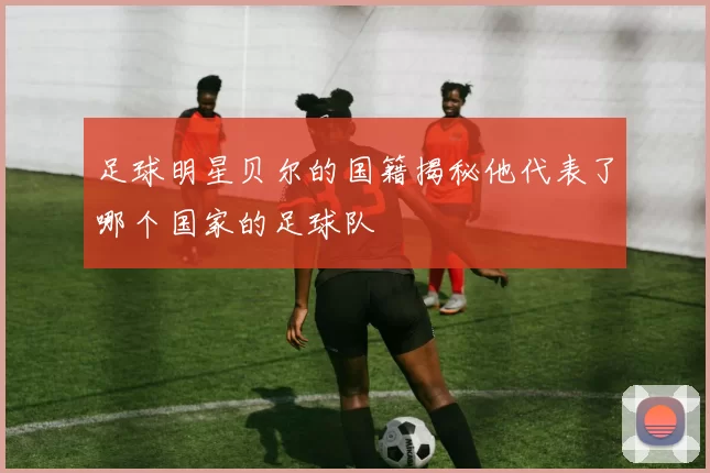 足球明星贝尔的国籍揭秘他代表了哪个国家的足球队