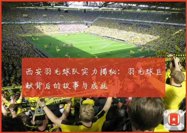 西安羽毛球队实力揭秘：羽毛球巨献背后的故事与成就
