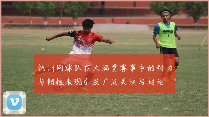 杭州网球队在大满贯赛事中的耐力与韧性表现引发广泛关注与讨论