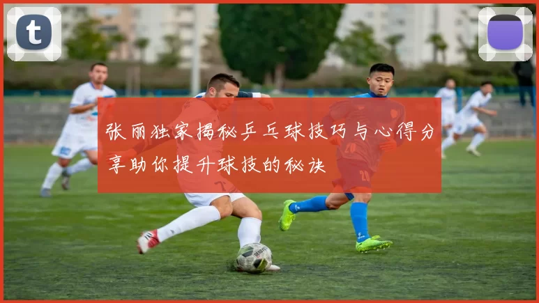 张丽独家揭秘乒乓球技巧与心得分享助你提升球技的秘诀