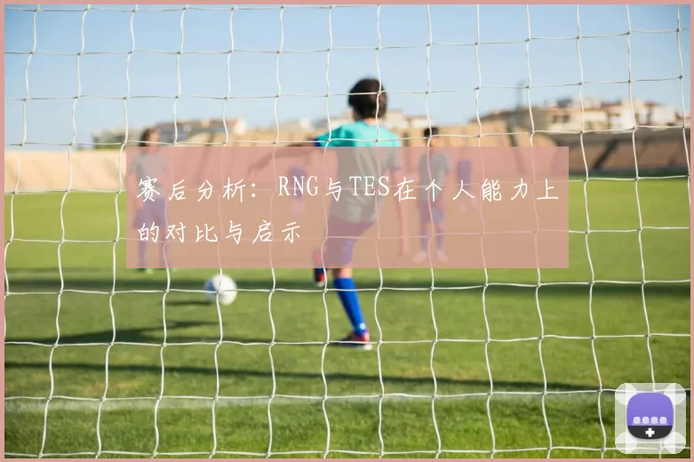 赛后分析：RNG与TES在个人能力上的对比与启示