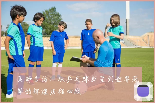 吴静专访：从乒乓球新星到世界冠军的辉煌历程回顾