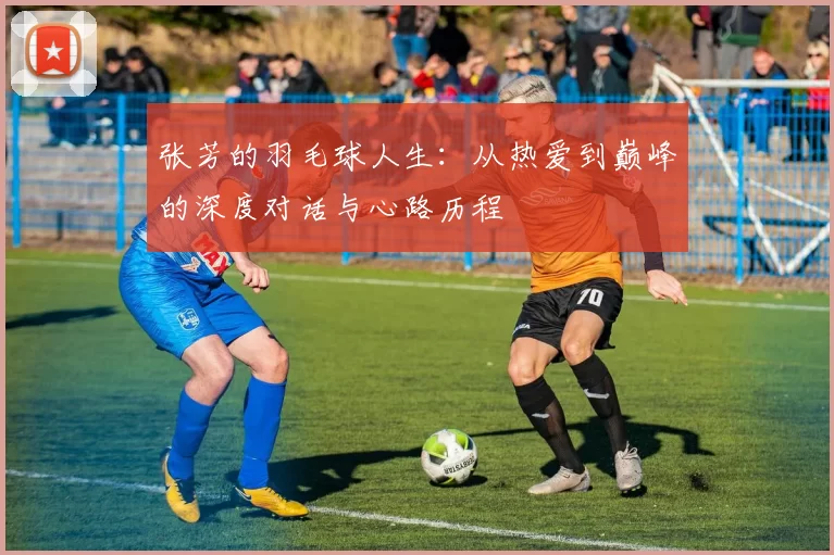 张芳的羽毛球人生：从热爱到巅峰的深度对话与心路历程