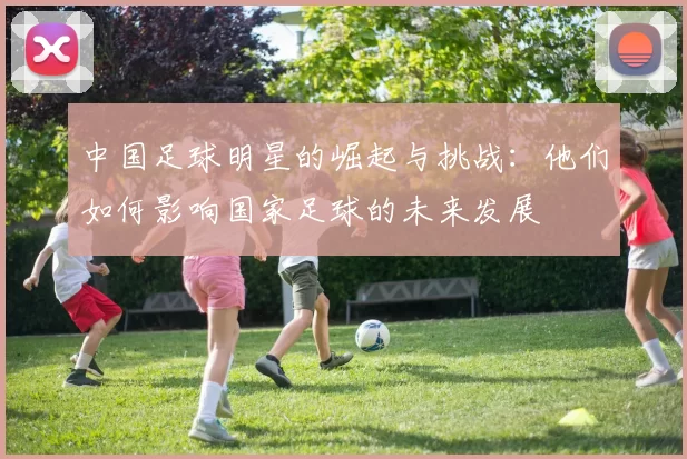 中国足球明星的崛起与挑战：他们如何影响国家足球的未来发展