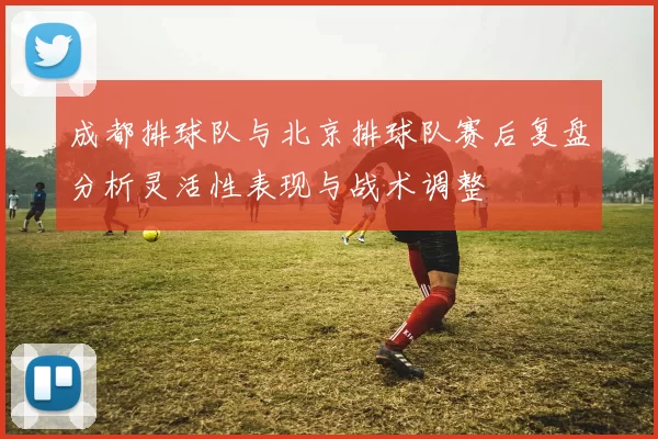 成都排球队与北京排球队赛后复盘分析灵活性表现与战术调整