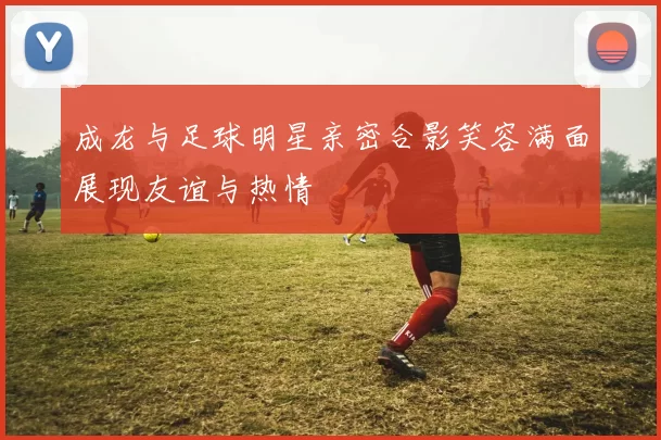 成龙与足球明星亲密合影笑容满面展现友谊与热情