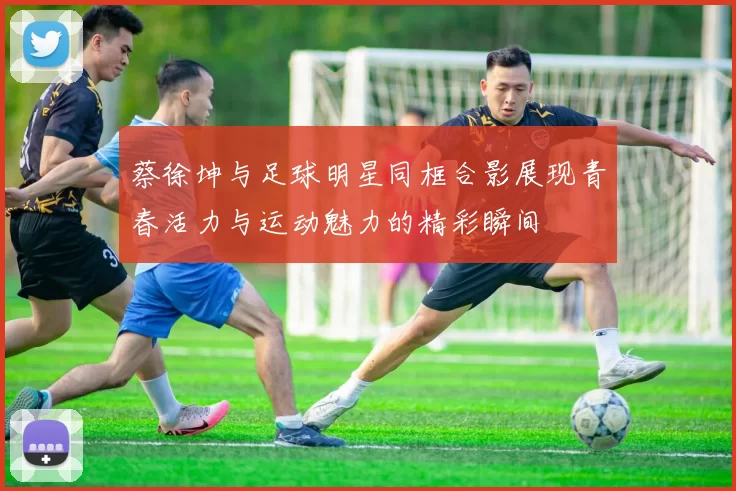 蔡徐坤与足球明星同框合影展现青春活力与运动魅力的精彩瞬间