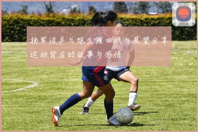 杨军谈乒乓球生涯回顾与展望分享运动背后的故事与感悟