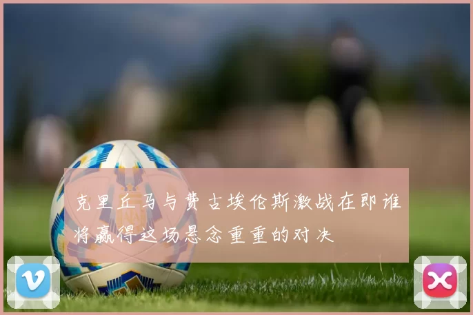 克里丘马与费古埃伦斯激战在即谁将赢得这场悬念重重的对决