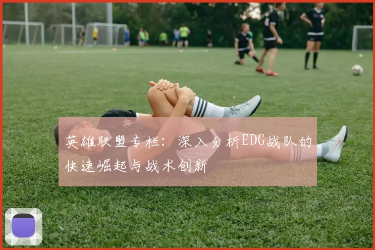英雄联盟专栏：深入分析EDG战队的快速崛起与战术创新