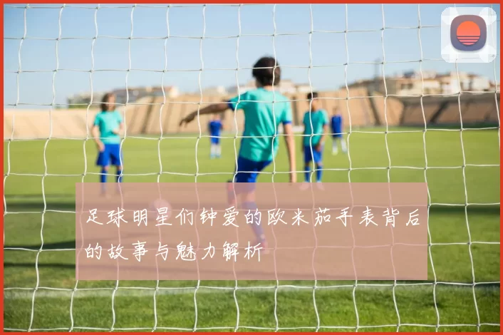 足球明星们钟爱的欧米茄手表背后的故事与魅力解析