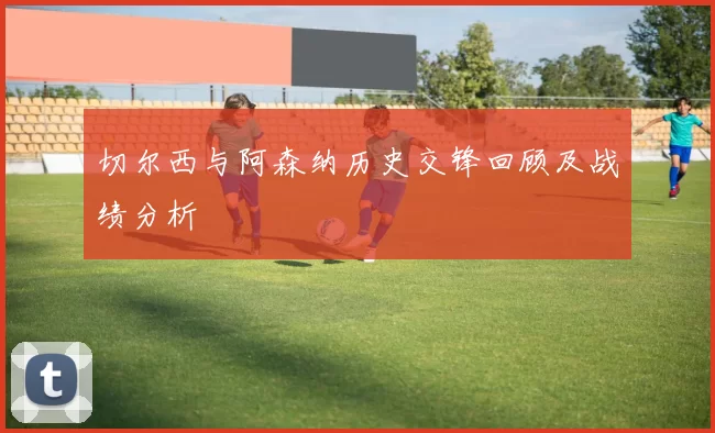 切尔西与阿森纳历史交锋回顾及战绩分析