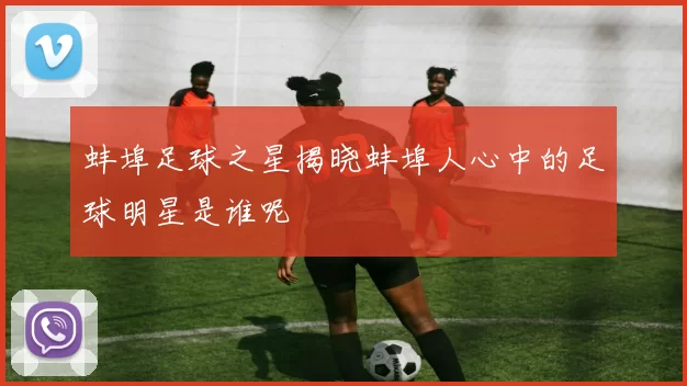 蚌埠足球之星揭晓蚌埠人心中的足球明星是谁呢