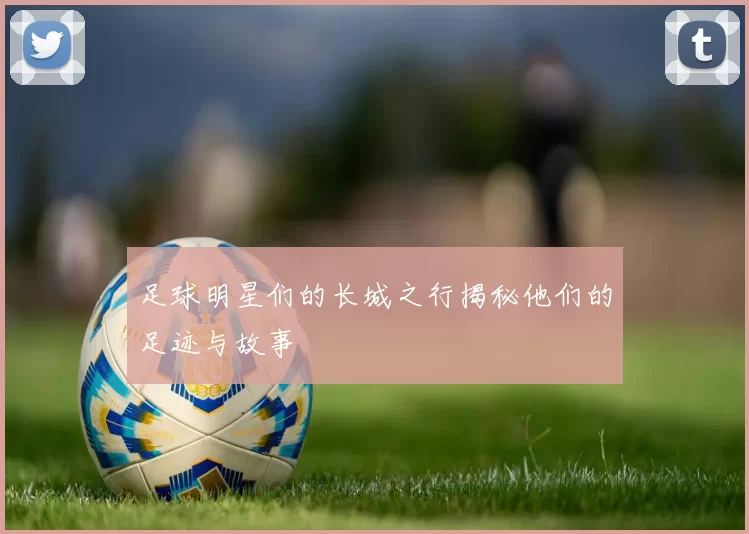 足球明星们的长城之行揭秘他们的足迹与故事