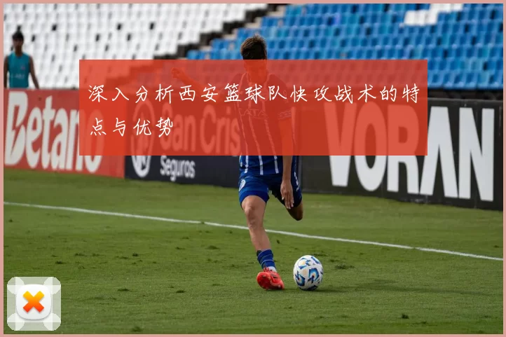 深入分析西安篮球队快攻战术的特点与优势