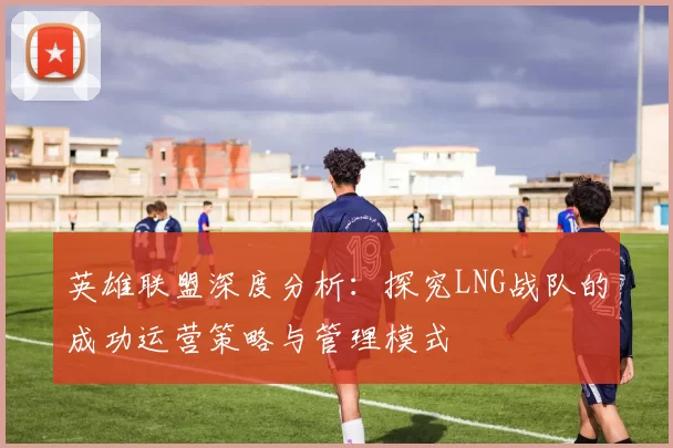 英雄联盟深度分析：探究LNG战队的成功运营策略与管理模式