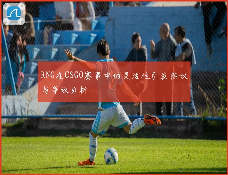 RNG在CSGO赛事中的灵活性引发热议与争议分析
