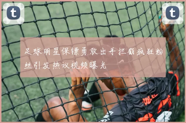 足球明星保镖勇敢出手拦截疯狂粉丝引发热议视频曝光