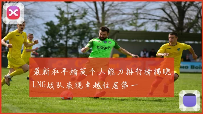 最新和平精英个人能力排行榜揭晓LNG战队表现卓越位居第一