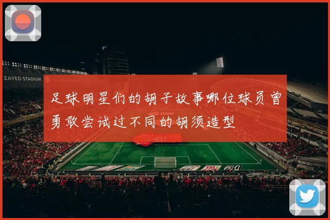 足球明星们的胡子故事哪位球员曾勇敢尝试过不同的胡须造型
