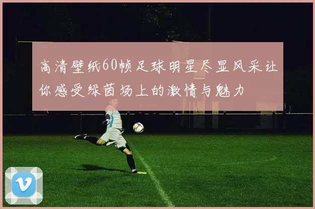 高清壁纸60帧足球明星尽显风采让你感受绿茵场上的激情与魅力