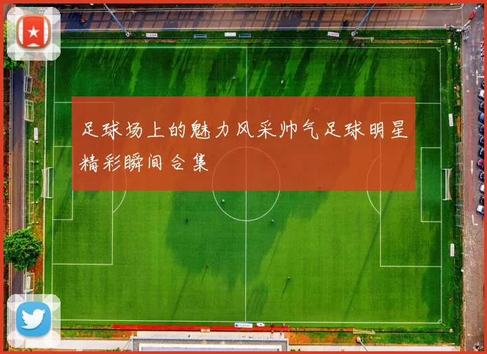 足球场上的魅力风采帅气足球明星精彩瞬间合集