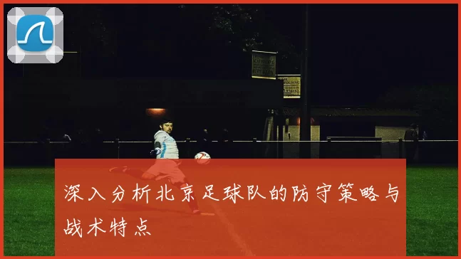 深入分析北京足球队的防守策略与战术特点