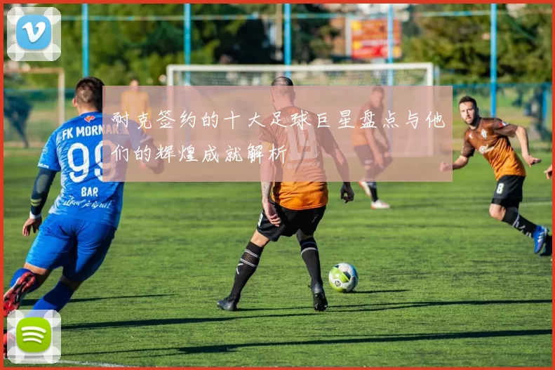 耐克签约的十大足球巨星盘点与他们的辉煌成就解析