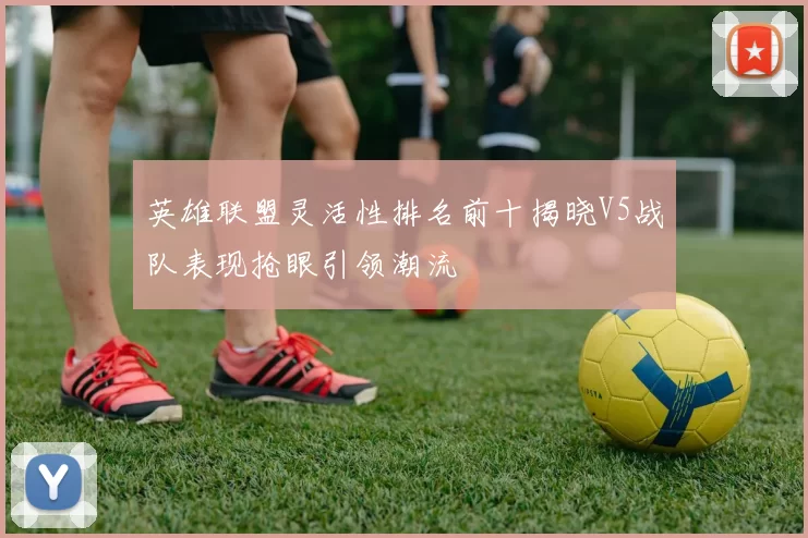 英雄联盟灵活性排名前十揭晓V5战队表现抢眼引领潮流