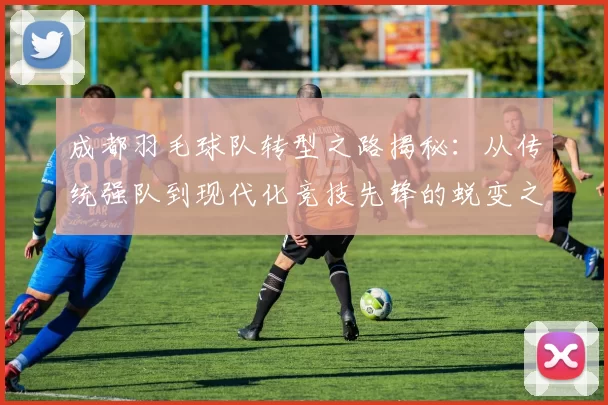 成都羽毛球队转型之路揭秘：从传统强队到现代化竞技先锋的蜕变之旅
