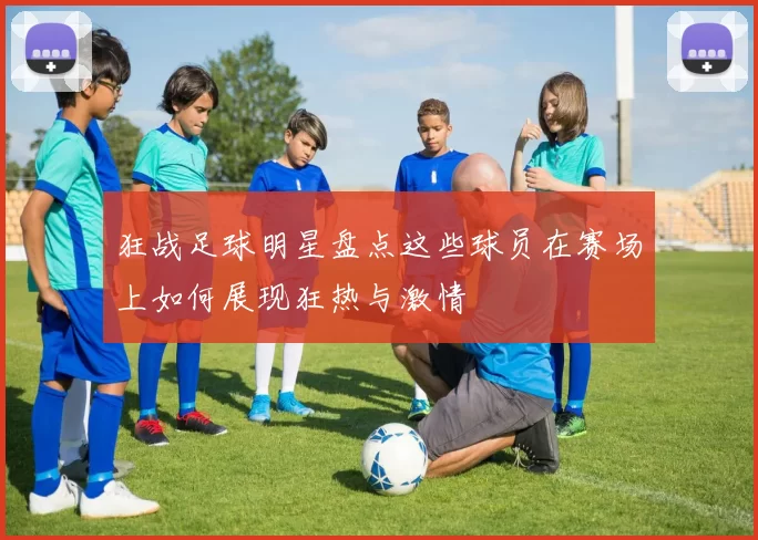 狂战足球明星盘点这些球员在赛场上如何展现狂热与激情