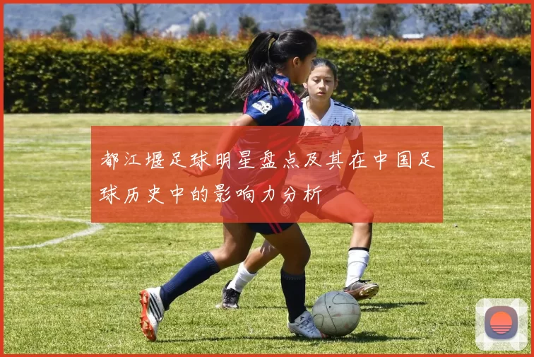 都江堰足球明星盘点及其在中国足球历史中的影响力分析