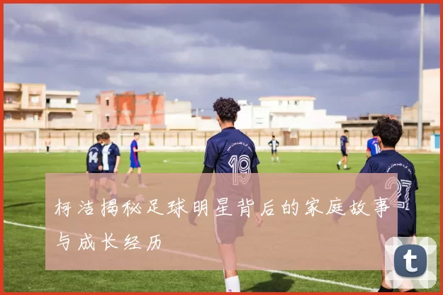 柯洁揭秘足球明星背后的家庭故事与成长经历